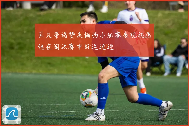因凡蒂诺赞美梅西小组赛表现祝愿他在淘汰赛中好运连连