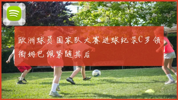 欧洲球员国家队大赛进球纪录C罗领衔姆巴佩紧随其后