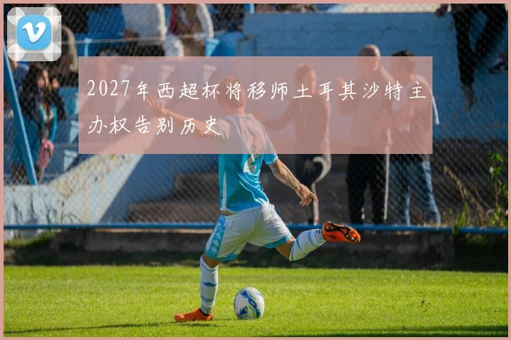 2027年西超杯将移师土耳其沙特主办权告别历史
