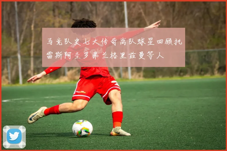 马竞队史七大传奇离队球星回顾托雷斯阿圭罗弗兰格里兹曼等人
