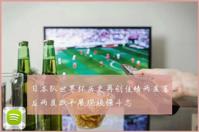 日本队世界杯历史再创佳绩两度落后两度扳平展现顽强斗志
