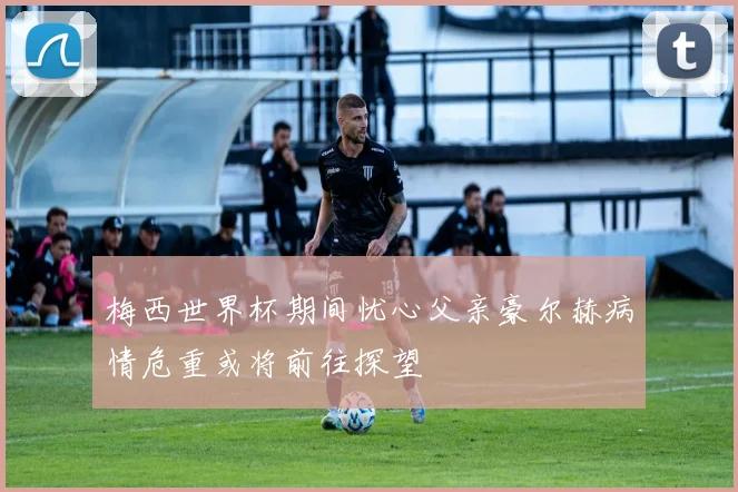 梅西世界杯期间忧心父亲豪尔赫病情危重或将前往探望