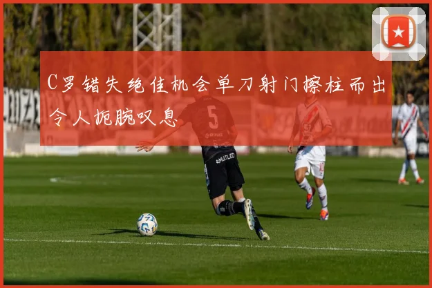 C罗错失绝佳机会单刀射门擦柱而出令人扼腕叹息