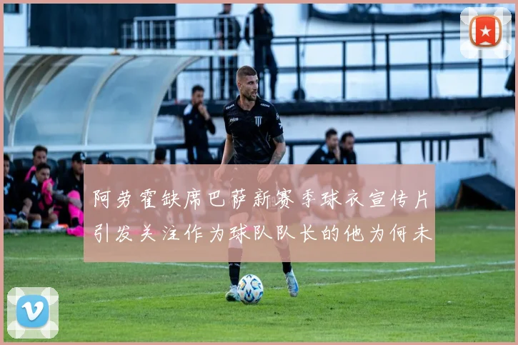 阿劳霍缺席巴萨新赛季球衣宣传片引发关注作为球队队长的他为何未现身