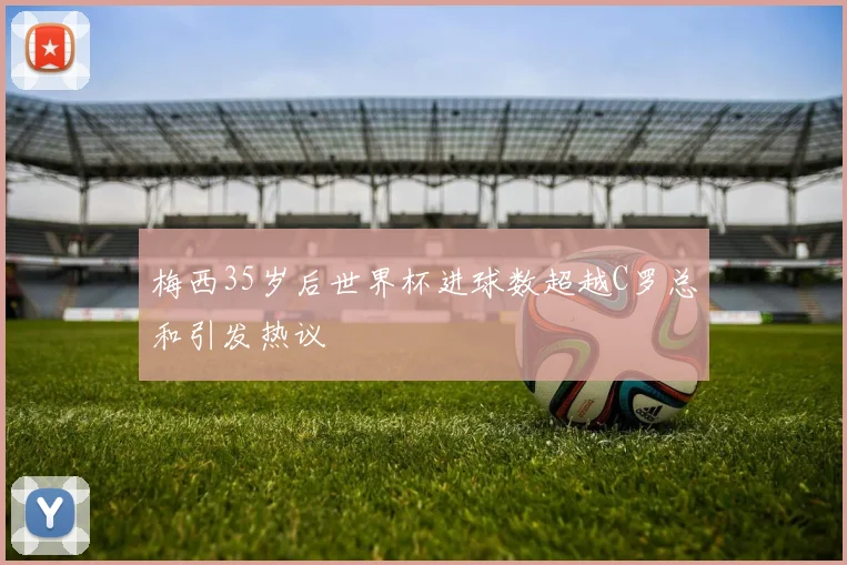 梅西35岁后世界杯进球数超越C罗总和引发热议