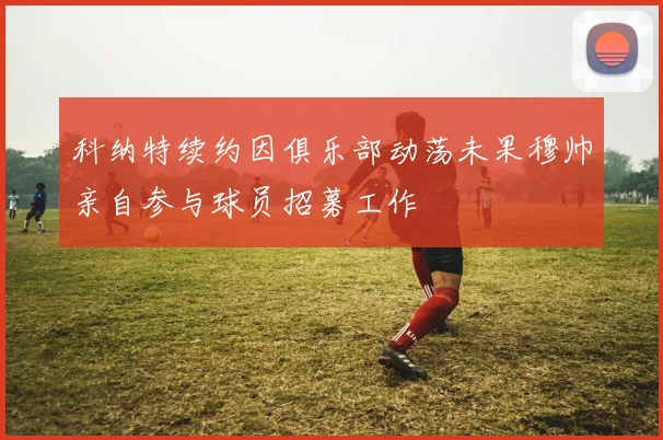 科纳特续约因俱乐部动荡未果穆帅亲自参与球员招募工作