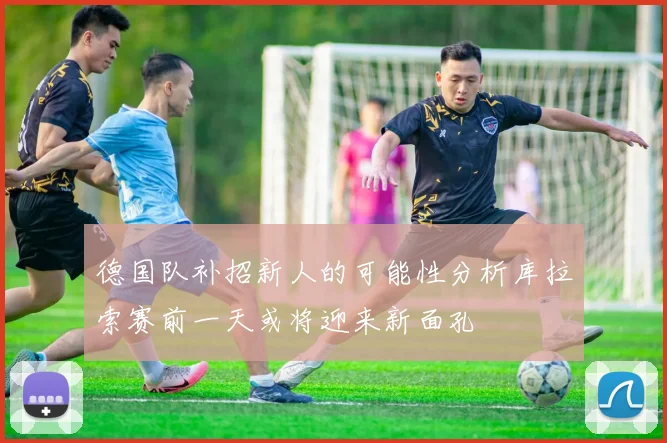 德国队补招新人的可能性分析库拉索赛前一天或将迎来新面孔