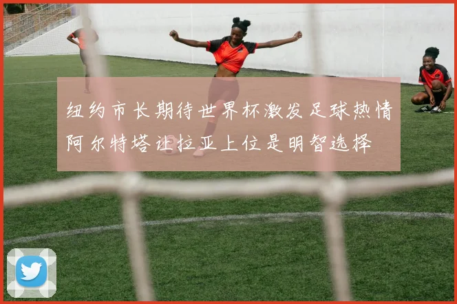 纽约市长期待世界杯激发足球热情阿尔特塔让拉亚上位是明智选择